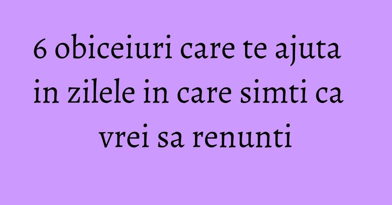 6 obiceiuri care te ajuta in zilele in care simti ca vrei sa renunti