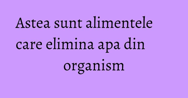 Astea sunt alimentele care elimina apa din organism