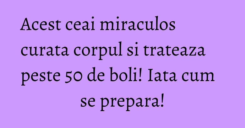 Acest ceai miraculos curata corpul si trateaza peste 50 de boli! Iata cum se prepara!