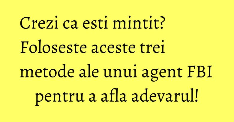 Crezi ca esti mintit? Foloseste aceste trei metode ale unui agent FBI pentru a afla adevarul!