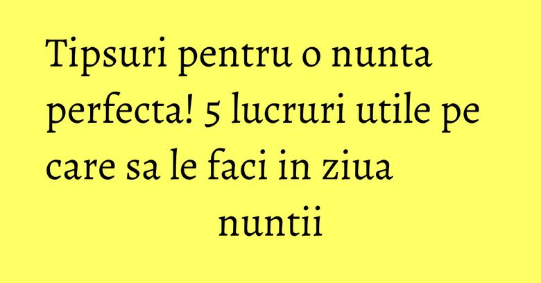 Tipsuri pentru o nunta perfecta! 5 lucruri utile pe care sa le faci in ziua nuntii