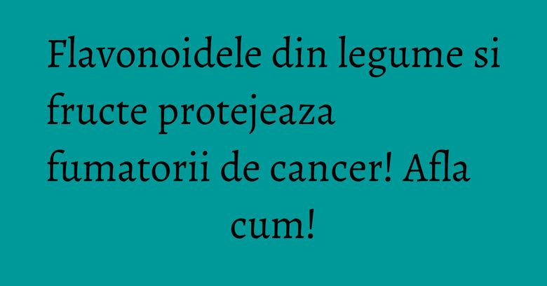 Flavonoidele din legume si fructe protejeaza fumatorii de cancer! Afla cum!