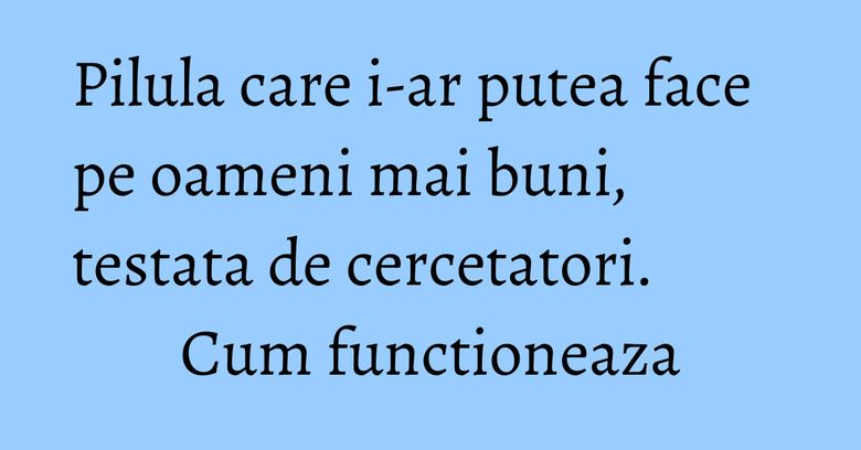 Pilula care i-ar putea face pe oameni mai buni, testata de cercetatori. Cum functioneaza Pilula care i-ar putea face pe oameni mai buni, testata de cercetatori. Cum functioneaza