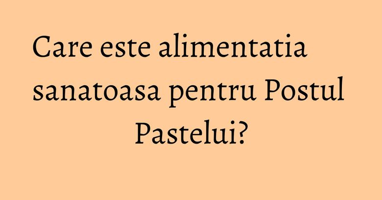 Care este alimentatia sanatoasa pentru Postul Pastelui? Care este alimentatia sanatoasa pentru Postul Pastelui?