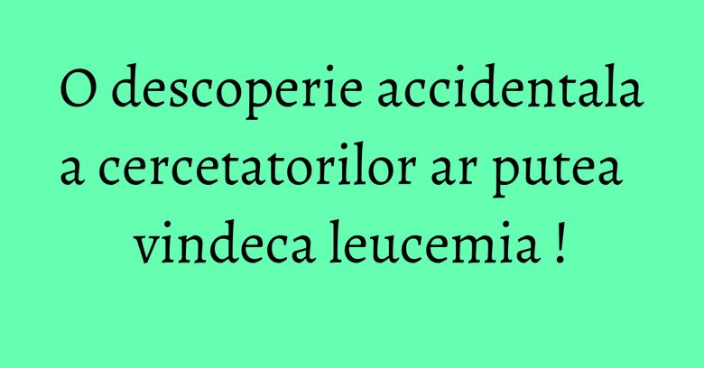O descoperie accidentala a cercetatorilor ar putea vindeca leucemia !
