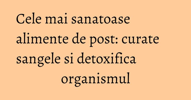 Cele mai sanatoase alimente de post: curate sangele si detoxifica organismul Cele mai sanatoase alimente de post: curate sangele si detoxifica organismul
