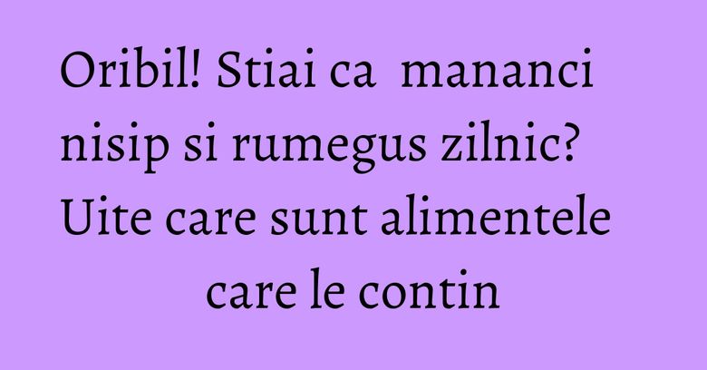 Oribil! Stiai ca  mananci nisip si rumegus zilnic? Uite care sunt alimentele care le contin