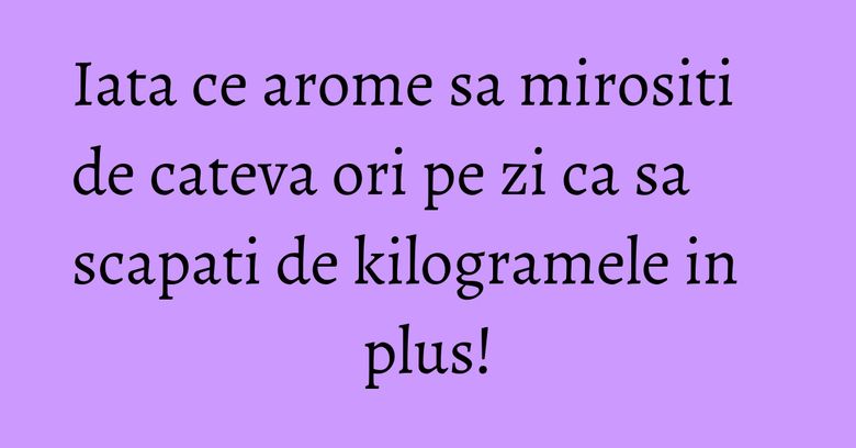 Iata ce arome sa mirositi de cateva ori pe zi ca sa scapati de kilogramele in plus! Iata ce arome sa mirositi de cateva ori pe zi ca sa scapati de kilogramele in plus!