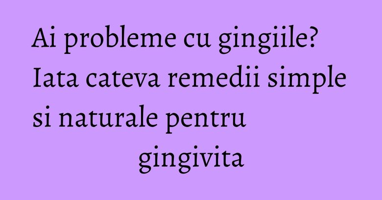 Ai probleme cu gingiile? Iata cateva remedii simple si naturale pentru gingivita