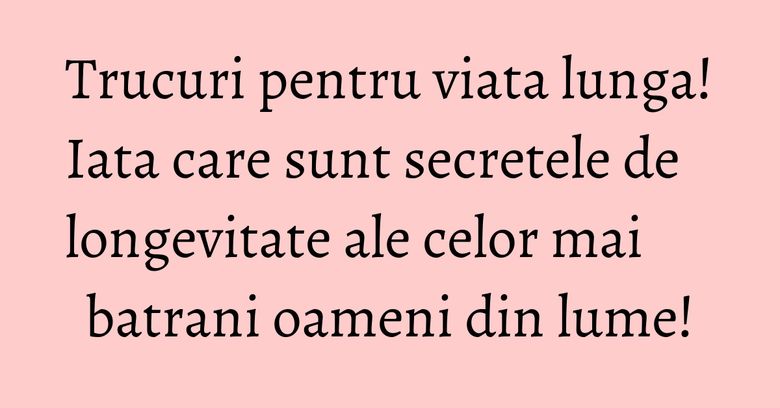 Trucuri pentru viata lunga! Iata care sunt secretele de longevitate ale celor mai batrani oameni din lume! Trucuri pentru viata lunga! Iata care sunt secretele de longevitate ale celor mai batrani oameni din lume!