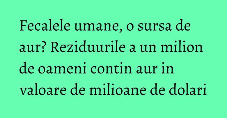 Fecalele umane, o sursa de aur? Reziduurile a un milion de oameni contin aur in valoare de milioane de dolari