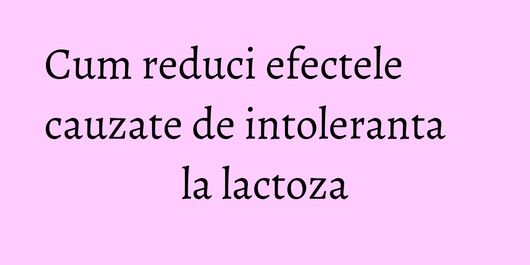 Cum reduci efectele cauzate de intoleranta la lactoza