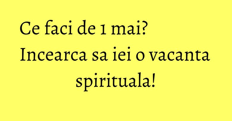 Ce faci de 1 mai? Incearca sa iei o vacanta spirituala!
