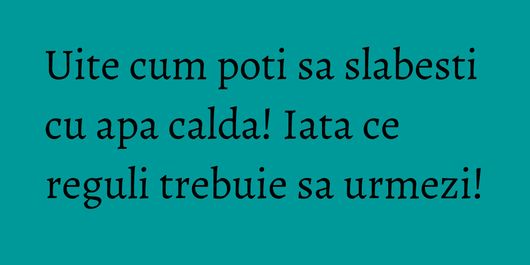 Uite cum poti sa slabesti cu apa calda! Iata ce reguli trebuie sa urmezi!