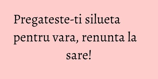 Pregateste-ti silueta pentru vara, renunta la sare!