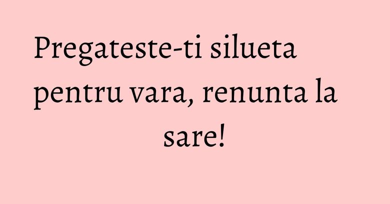 Pregateste-ti silueta pentru vara, renunta la sare! Pregateste-ti silueta pentru vara, renunta la sare!
