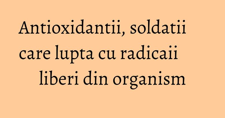 Antioxidantii, soldatii care lupta cu radicaii liberi din organism