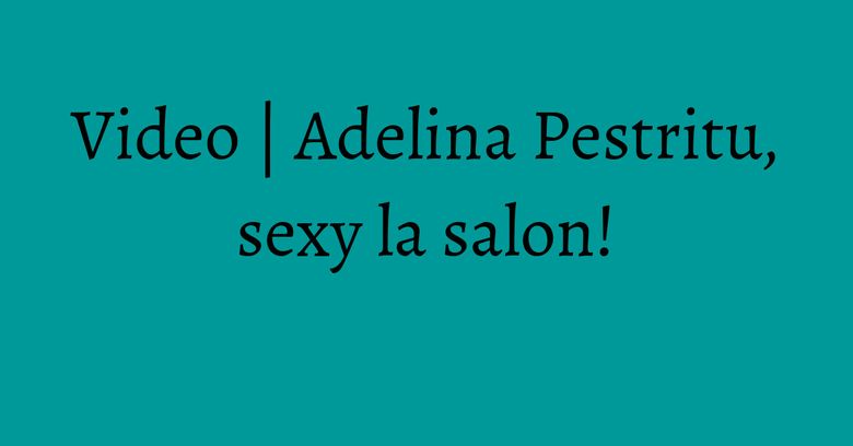 Video | Adelina Pestritu, sexy la salon!