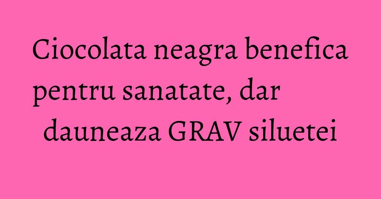 Ciocolata neagra benefica pentru sanatate, dar dauneaza GRAV siluetei Ciocolata neagra benefica pentru sanatate, dar dauneaza GRAV siluetei