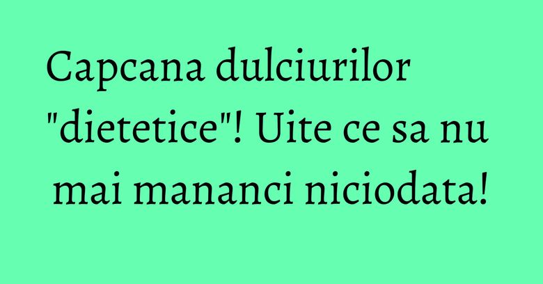 Capcana dulciurilor "dietetice"! Uite ce sa nu mai mananci niciodata!