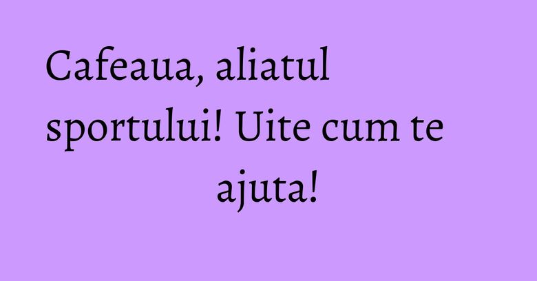Cafeaua, aliatul sportului! Uite cum te ajuta!