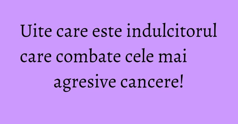Uite care este indulcitorul care combate cele mai agresive cancere!