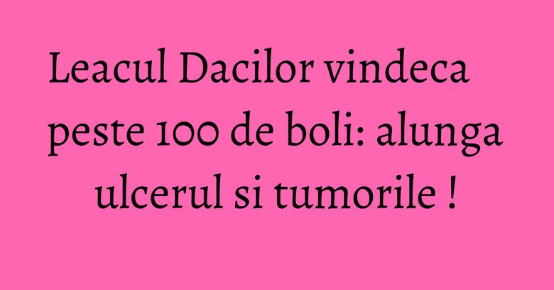 Leacul Dacilor vindeca peste 100 de boli: alunga ulcerul si tumorile !