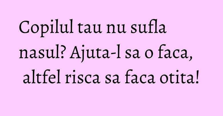 Copilul tau nu sufla nasul? Ajuta-l sa o faca, altfel risca sa faca otita!