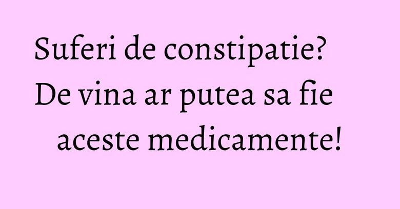 Suferi de constipatie? De vina ar putea sa fie aceste medicamente!