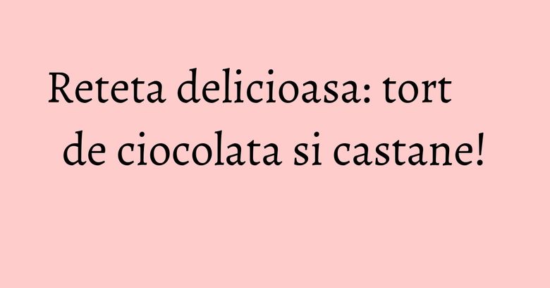 Reteta delicioasa: tort de ciocolata si castane! Reteta delicioasa: tort de ciocolata si castane!