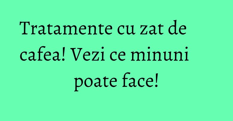 Tratamente cu zat de cafea! Vezi ce minuni poate face! Tratamente cu zat de cafea! Vezi ce minuni poate face!