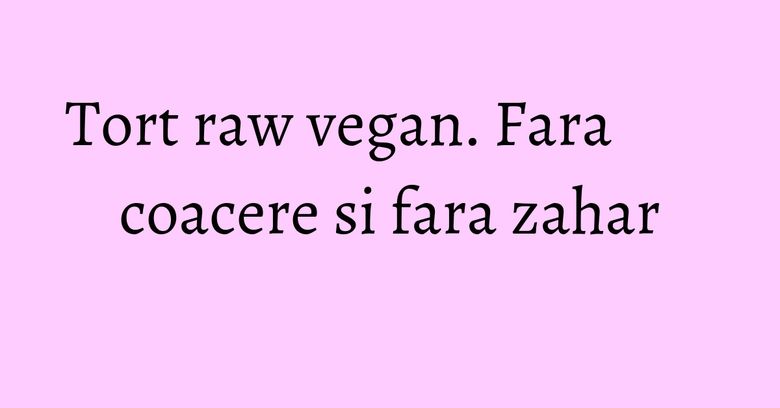 Tort raw vegan. Fara coacere si fara zahar