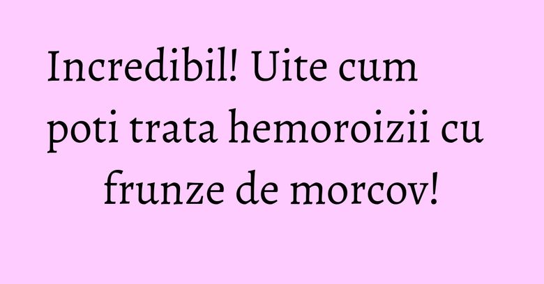 Incredibil! Uite cum poti trata hemoroizii cu frunze de morcov!