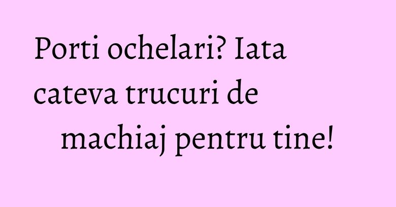 Porti ochelari? Iata cateva trucuri de machiaj pentru tine!