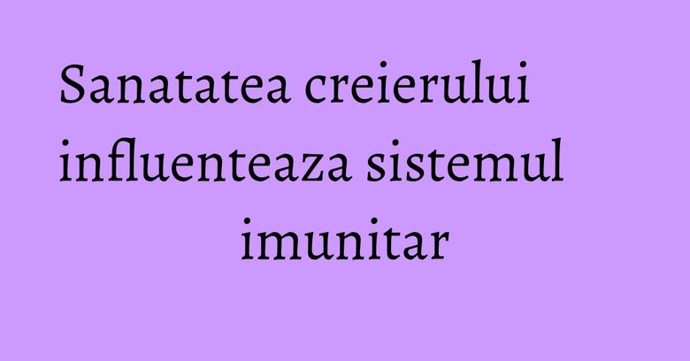 Sanatatea creierului influenteaza sistemul imunitar Sanatatea creierului influenteaza sistemul imunitar