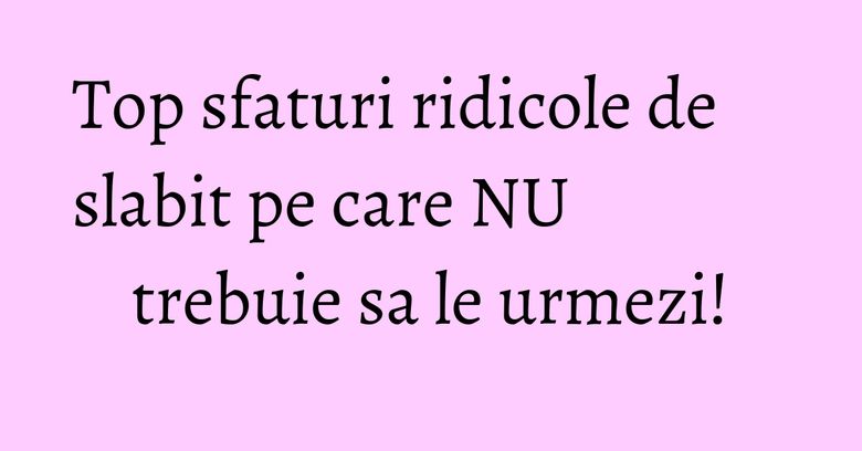 Top sfaturi ridicole de slabit pe care NU trebuie sa le urmezi! Top sfaturi ridicole de slabit pe care NU trebuie sa le urmezi!