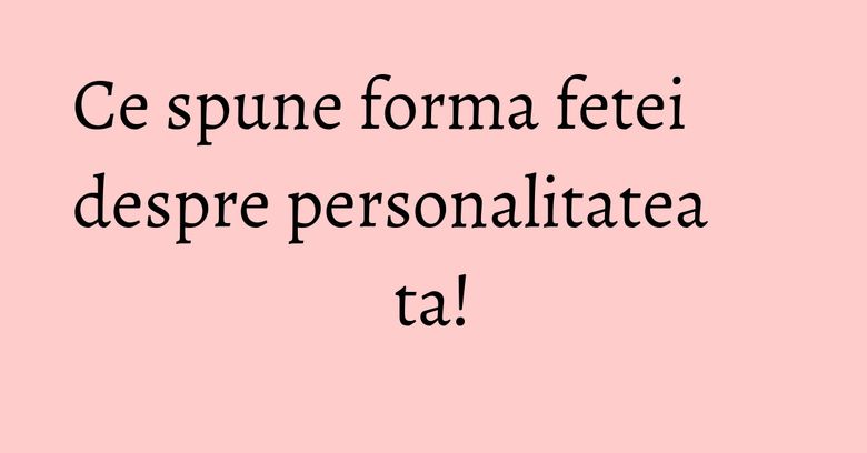 Ce spune forma fetei despre personalitatea ta! Ce spune forma fetei despre personalitatea ta!
