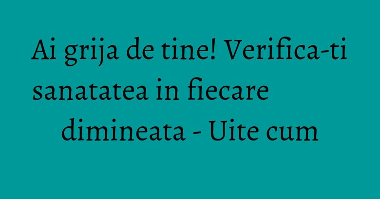 Ai grija de tine! Verifica-ti sanatatea in fiecare dimineata - Uite cum