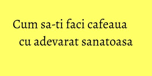 Cum sa-ti faci cafeaua cu adevarat sanatoasa
