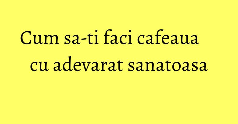 Cum sa-ti faci cafeaua cu adevarat sanatoasa Cum sa-ti faci cafeaua cu adevarat sanatoasa