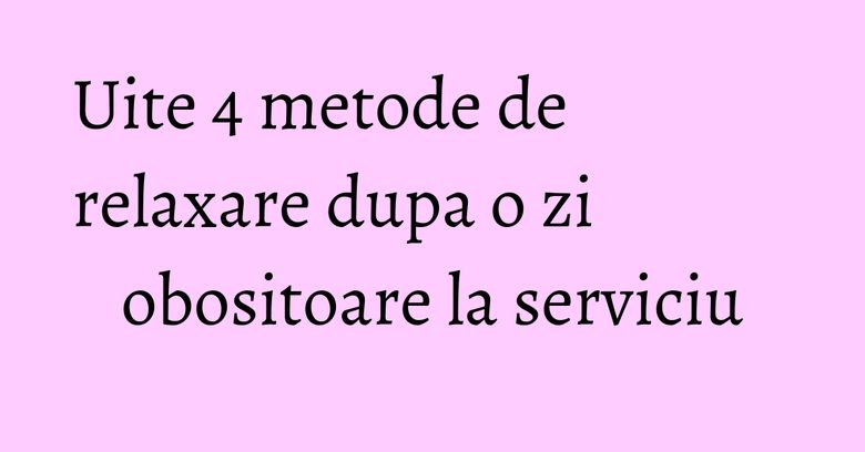 Uite 4 metode de relaxare dupa o zi obositoare la serviciu Uite 4 metode de relaxare dupa o zi obositoare la serviciu