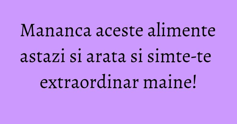 Mananca aceste alimente astazi si arata si simte-te extraordinar maine! Mananca aceste alimente astazi si arata si simte-te extraordinar maine!