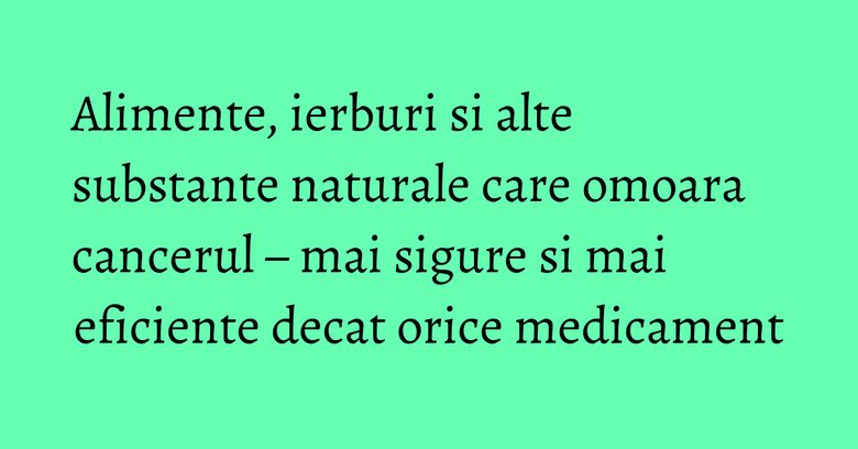 Alimente, ierburi si alte substante naturale care omoara cancerul – mai sigure si mai eficiente decat orice medicament