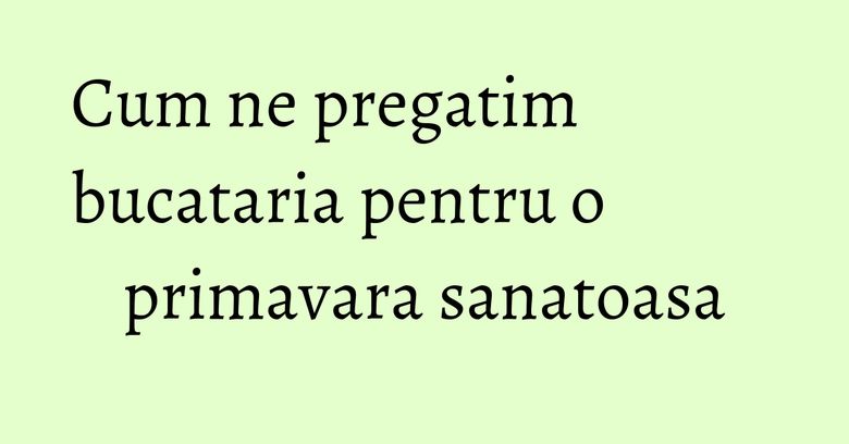 Cum ne pregatim bucataria pentru o primavara sanatoasa Cum ne pregatim bucataria pentru o primavara sanatoasa
