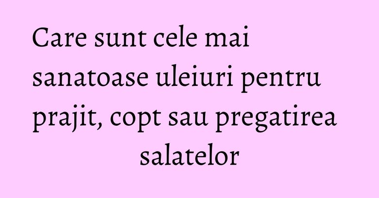 Care sunt cele mai sanatoase uleiuri pentru prajit, copt sau pregatirea salatelor Care sunt cele mai sanatoase uleiuri pentru prajit, copt sau pregatirea salatelor