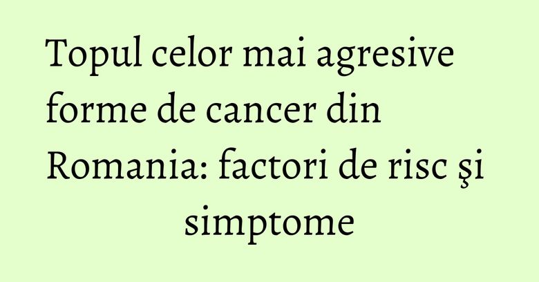Topul celor mai agresive forme de cancer din Romania: factori de risc şi simptome