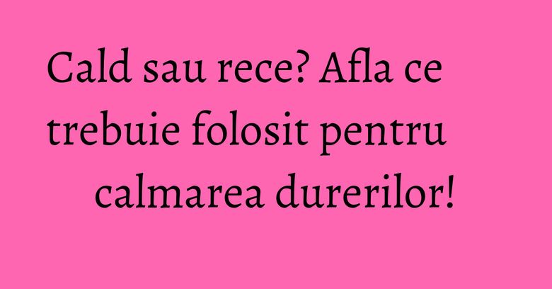 Cald sau rece? Afla ce trebuie folosit pentru calmarea durerilor! Cald sau rece? Afla ce trebuie folosit pentru calmarea durerilor!
