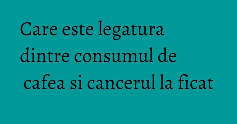 Care este legatura dintre consumul de cafea si cancerul la ficat