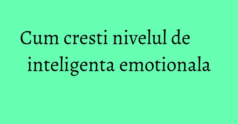 Cum cresti nivelul de inteligenta emotionala