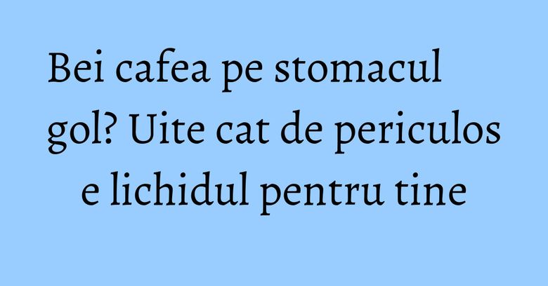 Bei cafea pe stomacul gol? Uite cat de periculos e lichidul pentru tine